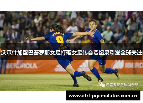 沃尔什加盟巴塞罗那女足打破女足转会费纪录引发全球关注 沃尔什加盟巴塞罗那女足打破女足转会费纪录引发全球关注